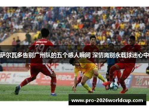 萨尔瓦多告别广州队的五个感人瞬间 深情离别永载球迷心中