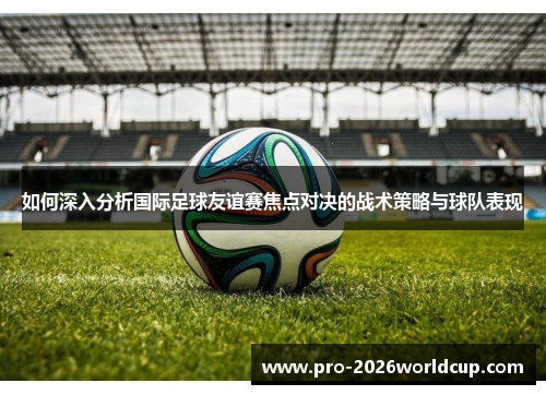 如何深入分析国际足球友谊赛焦点对决的战术策略与球队表现