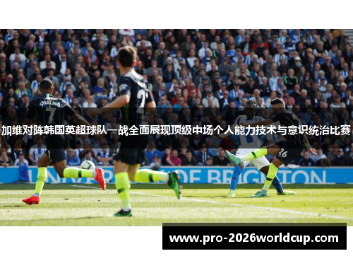 加维对阵韩国英超球队一战全面展现顶级中场个人能力技术与意识统治比赛 加维对阵韩国英超球队一战全面展现顶级中场个人能力技术与意识统治比赛