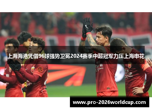 上海海港凭借96球强势卫冕2024赛季中超冠军力压上海申花