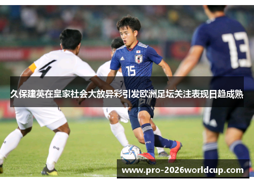 久保建英在皇家社会大放异彩引发欧洲足坛关注表现日趋成熟