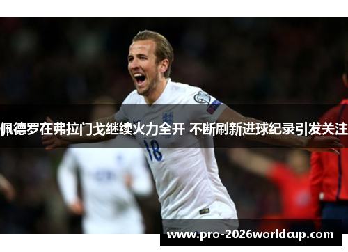 佩德罗在弗拉门戈继续火力全开 不断刷新进球纪录引发关注 佩德罗在弗拉门戈继续火力全开 不断刷新进球纪录引发关注