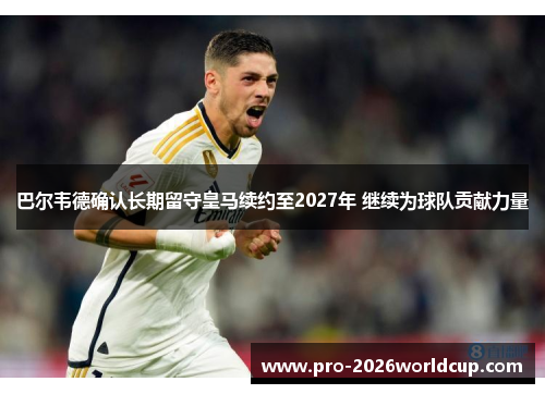 巴尔韦德确认长期留守皇马续约至2027年 继续为球队贡献力量