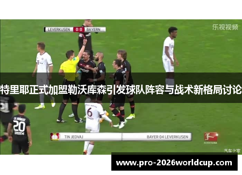 特里耶正式加盟勒沃库森引发球队阵容与战术新格局讨论