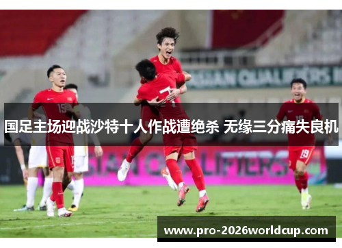 国足主场迎战沙特十人作战遭绝杀 无缘三分痛失良机 国足主场迎战沙特十人作战遭绝杀 无缘三分痛失良机