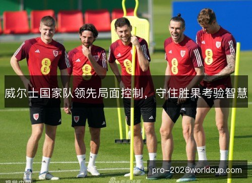 威尔士国家队领先局面控制，守住胜果考验智慧